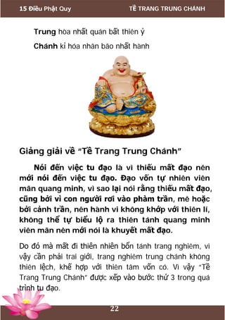 15 Điều Phật Quy TỀ TRANG TRUNG CHÁNH
22
Trung hòa nhất quán bất thiên ỷ
Chánh kỉ hóa nhân bão nhất hành
Giảng giải về “Tề Trang Trung Chánh”
Nói đến việc tu đạo là vì thiếu mất đạo nên
mới nói đến việc tu đạo. Đạo vốn tự nhiên viên
mãn quang minh, vì sao lại nói rằng thiếu mất đạo,
cũng bởi vì con người rơi vào phàm trần, mê hoặc
bởi cảnh trần, nên hành vi không khớp với thiên lí,
không thể tự biểu lộ ra thiên tánh quang minh
viên mãn nên mới nói là khuyết mất đạo.
Do đó mà mất đi thiên nhiên bổn tánh trang nghiêm, vì
vậy cần phải trai giới, trang nghiêm trung chánh không
thiên lệch, khế hợp với thiên tâm vốn có. Vì vậy “Tề
Trang Trung Chánh” được xếp vào bước thứ 3 trong quá
trình tu đạo.
 