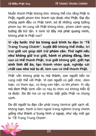 15 Điều Phật Quy TỀ TRANG TRUNG CHÁNH
23
Muốn thành Phật không khó, không thể cho rằng Phật là
Phật, người phàm khó thành tựu được như Phật. Đại địa
chúng sanh đều có Phật tánh, bỏ đi những vọng tưởng
phàm tục thì cùng với Phật không khác, phàm cảnh vọng
tưởng đã trừ tận, lí tánh từ đây mà phát quang minh,
không phải là Phật sao?
Vì vậy bước thứ ba trong quá trình tu đạo là “Tề
Trang Trung Chánh”, tuyệt đối không thể thiếu, trì
trai giới sát giúp dứt trừ phàm căn. Thử nghĩ nếu
như không giữ trai giới, hành vi phóng đãng, làm
sao có thể thành Phật, trai giới không giữ, giết hại
sinh linh để ăn, tạo thành nhân quả, nghiệp sát
chất cao như núi tu di, làm sao có thể thành Phật.
Phật vốn không phải tu mà thành, con người bổn lai
cùng một thể với Phật. Vì con người có giết chóc, dâm
loạn, có tham dục, có lòng oán hận, có khí phàm. Vì vậy
mà đem Phật tánh vốn có này bị chôn vùi không hiển lộ
ra được. Do đó mà có sự khác biệt giữa Phật và chúng
sanh.
Do đó người tu đạo cần phải trong tâmtrai giới sạch sẽ,
không loạn, hành vi bên ngoài trang nghiêm trung chánh,
giống như thành ư trung hình ư ngoại, như vậy mới gọi
là “Tề Trang Trung Chánh”.
 