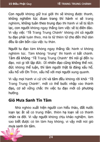 15 Điều Phật Quy TỀ TRANG TRUNG CHÁNH
24
Con người không giữ trai giới thì sẽ không được thanh,
không nghiêm túc đoan trang thì hành vi sẽ trang
nghiêm, không tuân theo trung đạo thì hành vi sẽ bị lệch
lạc, con người không ngay thẳng làm việc sẽ bị điên đảo.
Vì vậy việc “Tề Trang Trung Chánh” không chỉ có người
tu đạo phải tuân theo, mà là từ thiên tử cho đến thứ dân
đều là căn bổn của việc tu thân.
Người tu đạo tâm không ngay thẳng tắc hành vi không
nghiêm túc. Tâm không “trung” thì hành vi bất chánh.
Tâm đã không “Tề Trang Trung Chánh” thì nói gì đến tu
đạo, nói gì tới lập đức. Dĩ nhiên đạo cũng không thể nói,
đức không thể luận, thì làm người thật là đáng xấu hổ,
xấu hổ với Ơn Trên, xấu hổ với mọi người xung quanh.
Vì vậy mọi hành vi cử chỉ và tâm đều không rời khỏi “Tề
Trang Trung Chánh”, mới có thể bước nhập vào thánh
đạo, cơ sở vững chắc thì việc tu đạo mới có phương
hướng.
Gió Mưa Sanh Tín Tâm
Nhà nghèo xuất hiện người con hiếu thảo, đất nước
loạn lạc ắt sẽ có trung thần, thiên hạ loạn sẽ có thánh
nhân ra đời. Vì vậy người không chịu khảo nghiệm, làm
sao biết được có tín tâm hay không, vì vậy mới nói gió
mưa sanh tín tâm.
 
