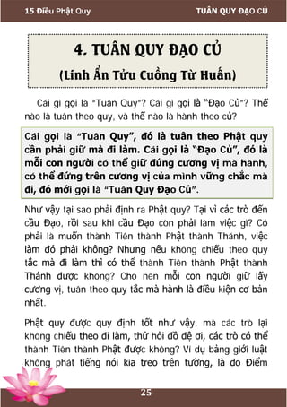 15 Điều Phật Quy TUÂN QUY ĐẠO CỦ
25
Cái gì gọi là “Tuân Quy”? Cái gì gọi là “Đạo Củ”? Thế
nào là tuân theo quy, và thế nào là hành theo củ?
Cái gọi là “Tuân Quy”, đó là tuân theo Phật quy
cần phải giữ mà đi làm. Cái gọi là “Đạo Củ”, đó là
mỗi con người có thể giữ đúng cương vị mà hành,
có thể đứng trên cương vị của mình vững chắc mà
đi, đó mới gọi là “Tuân Quy Đạo Củ”.
Như vậy tại sao phải định ra Phật quy? Tại vì các trò đến
cầu Đạo, rồi sau khi cầu Đạo còn phải làm việc gì? Có
phải là muốn thành Tiên thành Phật thành Thánh, việc
làm đó phải không? Nhưng nếu không chiếu theo quy
tắc mà đi làm thì có thể thành Tiên thành Phật thành
Thánh được không? Cho nên mỗi con người giữ lấy
cương vị, tuân theo quy tắc mà hành là điều kiện cơ bản
nhất.
Phật quy được quy định tốt như vậy, mà các trò lại
không chiếu theo đi làm, thử hỏi đồ đệ ơi, các trò có thể
thành Tiên thành Phật được không? Ví dụ bảng giới luật
không phát tiếng nói kia treo trên tường, là do Điểm
4. TUÂN QUY ĐẠO CỦ
(Linh Ẩn Tửu Cuồng Từ Huấn)
 