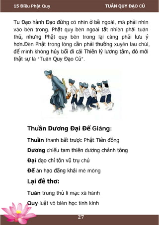15 Điều Phật Quy TUÂN QUY ĐẠO CỦ
27
Tu Đạo hành Đạo đừng có nhìn ở bề ngoài, mà phải nhìn
vào bên trong. Phật quy bên ngoài tất nhiên phải tuân
thủ, nhưng Phật quy bên trong lại càng phải lưu ý
hơn.Đèn Phật trong lòng cần phải thường xuyên lau chùi,
để mình không hủy bối đi cái Thiên lý lương tâm, đó mới
thật sự là “Tuân Quy Đạo Củ”.
Thuần Dương Đại Đế Giáng:
Thuần thanh bất trược Phật Tiên đồng
Dương chiếu tam thiên dương chánh tông
Đại đạo chí tôn vũ trụ chủ
Đế ân hạo đãng khải mê mông
Lại đề thơ:
Tuân trung thủ lí mạc xà hành
Quy luật vô biên học tính kinh
 