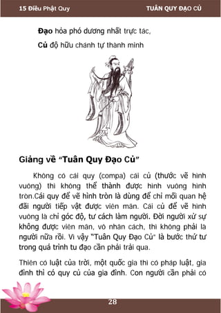 15 Điều Phật Quy TUÂN QUY ĐẠO CỦ
28
Đạo hỏa phó dương nhất trực tác,
Củ độ hữu chánh tự thành minh
Giảng về “Tuân Quy Đạo Củ”
Không có cái quy (compa) cái củ (thước vẽ hình
vuông) thì không thể thành được hình vuông hình
tròn.Cái quy để vẽ hình tròn là dùng để chỉ mối quan hệ
đãi người tiếp vật được viên mãn. Cái củ để vẽ hình
vuông là chỉ góc độ, tư cách làm người. Đời người xử sự
không được viên mãn, vô nhân cách, thì không phải là
người nữa rồi. Vì vậy “Tuân Quy Đạo Củ” là bước thứ tư
trong quá trình tu đạo cần phải trải qua.
Thiên có luật của trời, một quốc gia thì có pháp luật, gia
đình thì có quy củ của gia đình. Con người cần phải có
 