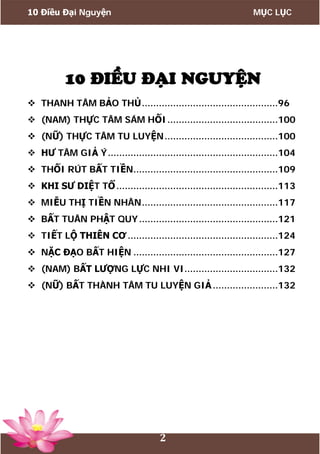 10 Điều Đại Nguyện MỤC LỤC
2
10 ĐIỀU ĐẠI NGUYỆN
 THANH TÂM BẢO THỦ................................................96
 (NAM) THỰC TÂM SÁM HỐI.......................................100
 (NỮ) THỰC TÂM TU LUYỆN........................................100
 HƯ TÂM GIẢ Ý............................................................104
 THỐI RÚT BẤT TIỀN...................................................109
 KHI SƯ DIỆT TỔ.........................................................113
 MIỄU THỊ TIỀN NHÂN................................................117
 BẤT TUÂN PHẬT QUY.................................................121
 TIẾT LỘ THIÊN CƠ .....................................................124
 NẶC ĐẠO BẤT HIỆN ...................................................127
 (NAM) BẤT LƯỢNG LỰC NHI VI.................................132
 (NỮ) BẤT THÀNH TÂM TU LUYỆN GIẢ.......................132
 