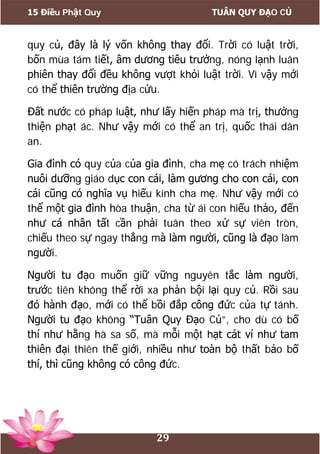 15 Điều Phật Quy TUÂN QUY ĐẠO CỦ
29
quy củ, đây là lý vốn không thay đổi. Trời có luật trời,
bốn mùa tám tiết, âm dương tiêu trưởng, nóng lạnh luân
phiên thay đổi đều không vượt khỏi luật trời. Vì vậy mới
có thể thiên trường địa cửu.
Đất nước có pháp luật, như lấy hiến pháp mà trị, thưởng
thiện phạt ác. Như vậy mới có thể an trị, quốc thái dân
an.
Gia đình có quy của của gia đình, cha mẹ có trách nhiệm
nuôi dưỡng giáo dục con cái, làm gương cho con cái, con
cái cũng có nghĩa vụ hiếu kính cha mẹ. Như vậy mới có
thể một gia đình hòa thuận, cha từ ái con hiếu thảo, đến
như cá nhân tất cần phải tuân theo xử sự viên tròn,
chiếu theo sự ngay thẳng mà làm người, cũng là đạo làm
người.
Người tu đạo muốn giữ vững nguyên tắc làm người,
trước tiên không thể rời xa phản bội lại quy củ. Rồi sau
đó hành đạo, mới có thể bồi đắp công đức của tự tánh.
Người tu đạo không “Tuân Quy Đạo Củ”, cho dù có bố
thí như hằng hà sa số, mà mỗi một hạt cát ví như tam
thiên đại thiên thế giới, nhiều như toàn bộ thất bảo bố
thí, thì cũng không có công đức.
 