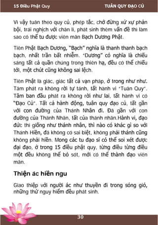 15 Điều Phật Quy TUÂN QUY ĐẠO CỦ
30
Vì vậy tuân theo quy củ, phép tắc, chớ đừng xử xự phản
bội, trái nghịch với chân lí, phát sinh thêm vấn đề thì làm
sao có thể tu được viên mãn Bạch Dương Phật.
Tiên Phật Bạch Dương, “Bạch” nghĩa là thanh thanh bạch
bạch, nhất trần bất nhiễm. “Dương” có nghĩa là chiếu
sáng tất cả quần chúng trong thiên hạ, đều có thể chiếu
tới, một chút cũng không sai lệch.
Tiên Phật là giác, giác tất cả vạn pháp, ở trong như như.
Tâm phát ra không rời tự tánh, tất hành vi “Tuân Quy”.
Tâm ban đầu phát ra không rời như lai, tất hành vi có
“Đạo Củ”. Tất cả hành động, tuân quy đạo củ, tất gần
với con đường của Thánh Nhân đi. Đã gần với con
đường của Thánh Nhân, tất của thánh nhân.Hành vi, đạo
đức thì giống như thánh nhân, thì nào có khác gì so với
Thánh Hiền, đã không có sai biệt, không phải thánh cũng
không phải hiền. Mong các tu đạo sĩ có thể soi xét được
đại đạo, ở trong 15 điều phật quy, từng điều từng điều
một đều không thể bỏ sót, mới có thể thành đạo viên
mãn.
Thiện ác hiền ngu
Giao thiệp với người ác như thuyền đi trong sóng gió,
những thứ nguy hiểm đều phát sinh.
 