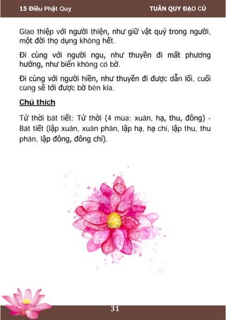 15 Điều Phật Quy TUÂN QUY ĐẠO CỦ
31
Giao thiệp với người thiện, như giữ vật quý trong người,
một đời thọ dụng không hết.
Đi cùng với người ngu, như thuyền đi mất phương
hướng, như biển không có bờ.
Đi cùng với người hiền, như thuyền đi được dẫn lối, cuối
cùng sẽ tới được bờ bên kia.
Chú thích
Tứ thời bát tiết: Tứ thời (4 mùa: xuân, hạ, thu, đông) -
Bát tiết (lập xuân, xuân phân, lập hạ, hạ chí, lập thu, thu
phân, lập đông, đông chí).
 