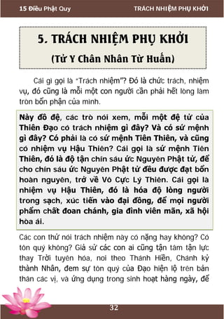 15 Điều Phật Quy TRÁCH NHIỆM PHỤ KHỞI
32
Cái gì gọi là “Trách nhiệm”? Đó là chức trách, nhiệm
vụ, đó cũng là mỗi một con người cần phải hết lòng làm
tròn bổn phận của mình.
Này đồ đệ, các trò nói xem, mỗi một đệ tử của
Thiên Đạo có trách nhiệm gì đây? Và có sứ mệnh
gì đây? Có phải là có sứ mệnh Tiên Thiên, và cũng
có nhiệm vụ Hậu Thiên? Cái gọi là sứ mệnh Tiên
Thiên, đó là độ tận chín sáu ức Nguyên Phật tử, để
cho chín sáu ức Nguyên Phật tử đều được đạt bổn
hoàn nguyên, trở về Vô Cực Lý Thiên. Cái gọi là
nhiệm vụ Hậu Thiên, đó là hóa độ lòng người
trong sạch, xúc tiến vào đại đồng, để mọi người
phẩm chất đoan chánh, gia đình viên mãn, xã hội
hòa ái.
Các con thử nói trách nhiệm này có nặng hay không? Có
tôn quý không? Giả sử các con ai cũng tận tâm tận lực
thay Trời tuyên hóa, noi theo Thánh Hiền, Chánh kỷ
thành Nhân, đem sự tôn quý của Đạo hiện lộ trên bản
thân các vị, và ứng dụng trong sinh hoạt hàng ngày, để
5. TRÁCH NHIỆM PHỤ KHỞI
(Tử Y Chân Nhân Từ Huấn)
 