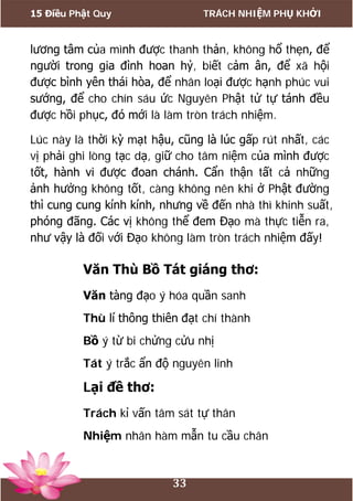 15 Điều Phật Quy TRÁCH NHIỆM PHỤ KHỞI
33
lương tâm của mình được thanh thản, không hổ thẹn, để
người trong gia đình hoan hỷ, biết cảm ân, để xã hội
được bình yên thái hòa, để nhân loại được hạnh phúc vui
sướng, để cho chín sáu ức Nguyên Phật tử tự tánh đều
được hồi phục, đó mới là làm tròn trách nhiệm.
Lúc này là thời kỳ mạt hậu, cũng là lúc gấp rút nhất, các
vị phải ghi lòng tạc dạ, giữ cho tâm niệm của mình được
tốt, hành vi được đoan chánh. Cẩn thận tất cả những
ảnh hưởng không tốt, càng không nên khi ở Phật đường
thì cung cung kính kính, nhưng về đến nhà thì khinh suất,
phóng đãng. Các vị không thể đem Đạo mà thực tiễn ra,
như vậy là đối với Đạo không làm tròn trách nhiệm đấy!
Văn Thù Bồ Tát giáng thơ:
Văn tàng đạo ý hóa quần sanh
Thù lí thông thiên đạt chí thành
Bồ ý từ bi chửng cửu nhị
Tát ý trắc ẩn độ nguyên linh
Lại đề thơ:
Trách kỉ vấn tâm sát tự thân
Nhiệm nhân hàm mẫn tu cầu chân
 