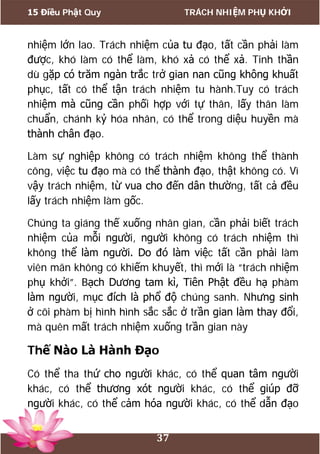 15 Điều Phật Quy TRÁCH NHIỆM PHỤ KHỞI
37
nhiệm lớn lao. Trách nhiệm của tu đạo, tất cần phải làm
được, khó làm có thể làm, khó xả có thể xả. Tinh thần
dù gặp có trăm ngàn trắc trở gian nan cũng không khuất
phục, tất có thể tận trách nhiệm tu hành.Tuy có trách
nhiệm mà cũng cần phối hợp với tự thân, lấy thân làm
chuẩn, chánh kỷ hóa nhân, có thể trong diệu huyền mà
thành chân đạo.
Làm sự nghiệp không có trách nhiệm không thể thành
công, việc tu đạo mà có thể thành đạo, thật không có. Vì
vậy trách nhiệm, từ vua cho đến dân thường, tất cả đều
lấy trách nhiệm làm gốc.
Chúng ta giáng thế xuống nhân gian, cần phải biết trách
nhiệm của mỗi người, người không có trách nhiệm thì
không thể làm người. Do đó làm việc tất cần phải làm
viên mãn không có khiếm khuyết, thì mới là “trách nhiệm
phụ khởi”. Bạch Dương tam kì, Tiên Phật đều hạ phàm
làm người, mục đích là phổ độ chúng sanh. Nhưng sinh
ở cõi phàm bị hình hình sắc sắc ở trần gian làm thay đổi,
mà quên mất trách nhiệm xuống trần gian này
Thế Nào Là Hành Đạo
Có thể tha thứ cho người khác, có thể quan tâm người
khác, có thể thương xót người khác, có thể giúp đỡ
người khác, có thể cảm hóa người khác, có thể dẫn đạo
 