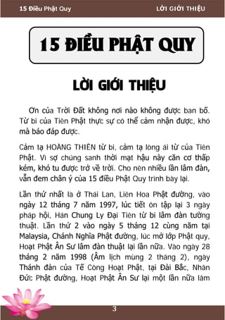 15 Điều Phật Quy LỜI GIỚI THIỆU
3
LỜI GIỚI THIỆU
Ơn của Trời Đất không nơi nào không được ban bố.
Từ bi của Tiên Phật thực sự có thể cảm nhận được, khó
mà báo đáp được.
Cảm tạ HOÀNG THIÊN từ bi, cảm tạ lòng ái từ của Tiên
Phật. Vì sợ chúng sanh thời mạt hậu này căn cơ thấp
kém, khó tu được trở về trời. Cho nên nhiều lần lâm đàn,
vẫn đem chân ý của 15 điều Phật Quy trình bày lại.
Lần thứ nhất là ở Thái Lan, Liên Hoa Phật đường, vào
ngày 12 tháng 7 năm 1997, lúc tiết ôn tập lại 3 ngày
pháp hội, Hán Chung Ly Đại Tiên từ bi lâm đàn tường
thuật. Lần thứ 2 vào ngày 5 tháng 12 cùng năm tại
Malaysia, Chánh Nghĩa Phật đường, lúc mở lớp Phật quy,
Hoạt Phật Ân Sư lâm đàn thuật lại lần nữa. Vào ngày 28
tháng 2 năm 1998 (Âm lịch mùng 2 tháng 2), ngày
Thánh đản của Tế Công Hoạt Phật, tại Đài Bắc, Nhân
Đức Phật đường, Hoạt Phật Ân Sư lại một lần nữa lâm
15 ĐIỀU PHẬT QUY
 