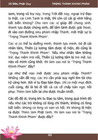 15 Điều Phật Quy TRỌNG THÁNH KHINH PHÀM
40
xem, trong vũ trụ này, trong Trời đất này, ngoại trừ Đạo
là thật, cái Linh Tánh là thật, thì còn có cái gì vĩnh hằng
bất biến không? Cho nên các vị giúp đỡ chúng sinh,
thành tựu được chúng sinh, để tâm tánh được giải thoát,
đi vào con đường siêu phàm nhập Thánh, mới thật sự là
“Trọng Thánh Khinh Phàm”.
Các vị có thể tu dưỡng mình, thành tựu mình, bỏ đi cái
nhân tâm, Thiên Lý lương tâm được lộ hiện, đó cũng là
“Trọng Thánh Khinh Phàm”. Nếu như nhân tâm không
trừ, dục niệm trôi nổi, Thiên Lý lương tâm bị mê mờ, lúc
nào vô minh cũng khởi, thì làm sao nói là “Trọng Thánh
Khinh Phàm” đây?
Lại như thế nào mới được siêu phàm nhập Thánh?
Những vấn đề này, các trò cần phải suy nghĩ tìm tòi cho
kỹ càng hơn. Bởi vì tu Đạo bàn Đạo, chỉ có một mục đích
cuối cùng, đó là bỏ đi tất cả cái cố chấp bản ngã, hồi
phục Thiên tâm bổn lai cho được thuần khiết.
Các đồ đệ ơi, trong khi tu Đạo tu tâm, trong quá trình đó
nếu như các trò không có lòng chí thành, không có lòng
bất biến, không có lòng vô oán vô hối, thì không lộ hiện
ra được Thiên tâm Phật tánh, thì làm sao nói là “Trọng
Thánh Khinh Phàm” được đây?
 