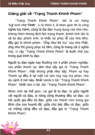 15 Điều Phật Quy TRỌNG THÁNH KHINH PHÀM
42
Giảng giải về “Trọng Thánh Khinh Phàm”
“Trọng Thánh Khinh Phàm”, tức là coi trọng
“Lý”xem nhẹ“Tình”. Lí là thiên lí, ở nhân gian thì là công
nghĩa lưu hành, cũng là đại đạo trung dung của nhà nho,
không thiên không lệch.Nói trọng thánh, khinh tình tức là
xả tư dục phàm tình, là khắc kỷ phục lễ của nhà Nho,
đây gọi là khinh phàm. “Ứng như thị trụ” của nhà Phật,
ứng như thị giáng phục kỳ tâm, cũng là mang cái ý nghĩa
này, vì vậy “Trọng Thánh Khinh Phàm” là bước thứ sáu
trong quá trình tu đạo.
Người tu đạo ngày nay thường nói 4 phần phàm nghiệp,
sáu phần thánh sự, làm như vậy gọi là “Trọng Thánh
Khinh Phàm”, thật không phải như vậy. Phàm sự hay
Thánh sự đều ở tại một cái tâm này này mà phân, cho
dù cảnh ở nơi nào. Nhất tâmlà lí tức “Trọng Thánh Khinh
Phàm”. Nhất tâm vì lợi, tức “Trọng Thánh Khinh Phàm”.
Nhân sinh tại thế gian, cái gọi là tu đạo, là giữa người
với người có đạo, sĩ nông công thương đều có đạo, xã
hội quốc gia đều có đạo, giữa các thành viên trong gia
đình cha con huynh đệ, giữa chú bác đều có đạo, giữa
vợ chồng cũng đều có đạo, đây gọi là “Trọng Thánh
Khinh Phàm”.
 