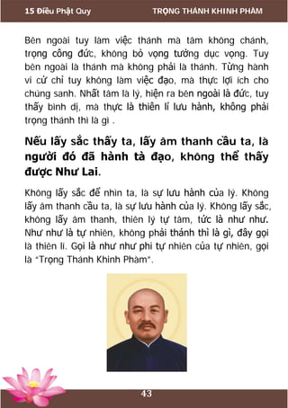 15 Điều Phật Quy TRỌNG THÁNH KHINH PHÀM
43
Bên ngoài tuy làm việc thánh mà tâm không chánh,
trọng công đức, không bỏ vọng tưởng dục vọng. Tuy
bên ngoài là thánh mà không phải là thánh. Từng hành
vi cử chỉ tuy không làm việc đạo, mà thực lợi ích cho
chúng sanh. Nhất tâm là lý, hiện ra bên ngoài là đức, tuy
thấy bình dị, mà thực là thiên lí lưu hành, không phải
trọng thánh thì là gì .
Nếu lấy sắc thấy ta, lấy âm thanh cầu ta, là
người đó đã hành tà đạo, không thể thấy
được Như Lai.
Không lấy sắc để nhìn ta, là sự lưu hành của lý. Không
lấy âm thanh cầu ta, là sự lưu hành của lý. Không lấy sắc,
không lấy âm thanh, thiên lý tự tâm, tức là như như.
Như như là tự nhiên, không phải thánh thì là gì, đây gọi
là thiên lí. Gọi là như như phi tự nhiên của tự nhiên, gọi
là “Trọng Thánh Khinh Phàm”.
 