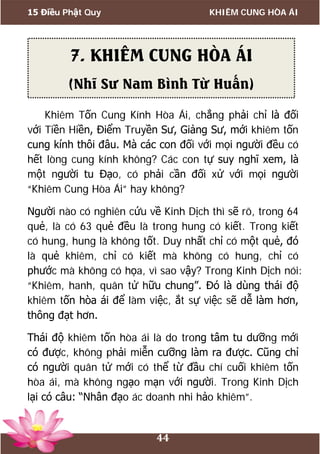 15 Điều Phật Quy KHIÊM CUNG HÒA ÁI
44
Khiêm Tốn Cung Kính Hòa Ái, chẳng phải chỉ là đối
với Tiền Hiền, Điểm Truyền Sư, Giảng Sư, mới khiêm tốn
cung kính thôi đâu. Mà các con đối với mọi người đều có
hết lòng cung kính không? Các con tự suy nghĩ xem, là
một người tu Đạo, có phải cần đối xử với mọi người
“Khiêm Cung Hòa Ái” hay không?
Người nào có nghiên cứu về Kinh Dịch thì sẽ rõ, trong 64
quẻ, là có 63 quẻ đều là trong hung có kiết. Trong kiết
có hung, hung là không tốt. Duy nhất chỉ có một quẻ, đó
là quẻ khiêm, chỉ có kiết mà không có hung, chỉ có
phước mà không có họa, vì sao vậy? Trong Kinh Dịch nói:
“Khiêm, hanh, quân tử hữu chung”. Đó là dùng thái độ
khiêm tốn hòa ái để làm việc, ắt sự việc sẽ dễ làm hơn,
thông đạt hơn.
Thái độ khiêm tốn hòa ái là do trong tâm tu dưỡng mới
có được, không phải miễn cưỡng làm ra được. Cũng chỉ
có người quân tử mới có thể từ đầu chí cuối khiêm tốn
hòa ái, mà không ngạo mạn với người. Trong Kinh Dịch
lại có câu: “Nhân đạo ác doanh nhi hảo khiêm”.
7. KHIÊM CUNG HÒA ÁI
(Nhĩ Sư Nam Bình Từ Huấn)
 