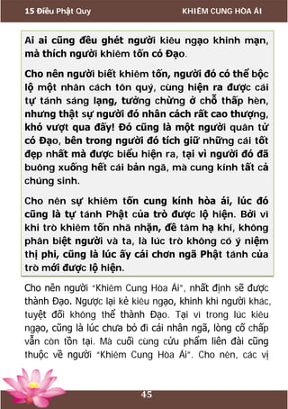 15 Điều Phật Quy KHIÊM CUNG HÒA ÁI
45
Ai ai cũng đều ghét người kiêu ngạo khinh mạn,
mà thích người khiêm tốn có Đạo.
Cho nên người biết khiêm tốn, người đó có thể bộc
lộ một nhân cách tôn quý, cùng hiện ra được cái
tự tánh sáng lạng, tưởng chừng ở chỗ thấp hèn,
nhưng thật sự người đó nhân cách rất cao thượng,
khó vượt qua đấy! Đó cũng là một người quân tử
có Đạo, bên trong người đó tích giữ những cái tốt
đẹp nhất mà được biểu hiện ra, tại vì người đó đã
buông xuống hết cái bản ngã, mà cung kính tất cả
chúng sinh.
Cho nên sự khiêm tốn cung kính hòa ái, lúc đó
cũng là tự tánh Phật của trò được lộ hiện. Bởi vì
khi trò khiêm tốn nhã nhặn, đề tâm hạ khí, không
phân biệt người và ta, là lúc trò không có ý niệm
thị phi, cũng là lúc ấy cái chơn ngã Phật tánh của
trò mới được lộ hiện.
Cho nên người “Khiêm Cung Hòa Ái”, nhất định sẽ được
thành Đạo. Ngược lại kẻ kiêu ngạo, khinh khi người khác,
tuyệt đối không thể thành Đạo. Tại vì trong lúc kiêu
ngạo, cũng là lúc chưa bỏ đi cái nhân ngã, lòng cố chấp
vẫn còn tồn tại. Mà cuối cùng cửu phẩm liên đài cũng
thuộc về người “Khiêm Cung Hòa Ái”. Cho nên, các vị
 