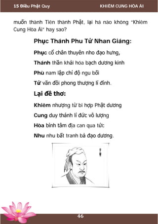 15 Điều Phật Quy KHIÊM CUNG HÒA ÁI
46
muốn thành Tiên thành Phật, lại há nào không “Khiêm
Cung Hòa Ái” hay sao?
Phục Thánh Phu Tử Nhan Giáng:
Phục cổ chân thuyên nho đạo hưng,
Thánh thần khải hóa bạch dương kinh
Phù nam lập chí độ ngu bối
Tử vãn đồi phong thượng lí đình.
Lại đề thơ:
Khiêm nhượng từ bi hợp Phật dương
Cung duy thánh lí đức vô lượng
Hòa bình tâm địa can qua tức
Nhu nhu bất tranh bả đạo dương.
 