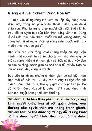 15 Điều Phật Quy KHIÊM CUNG HÒA ÁI
47
Giảng giải về “Khiêm Cung Hòa Ái”
Đạo vốn dĩ ngưỡng lên xem thì lấp đầy sung mãn
khắp nơi, trông lên phía trước thoắt nhiên ngựa đã ở
phía sau. Phu tử nghe theo người dẫn dắt thiện lành,
trau dồi sự uyên bác của bản thân bằng văn học. Dùng
lễ để ước thúc bản thân, muốn bỏ mà không được, đã
dùng hết tài năng, như cái gì sừng sững trước mặt, tuy
muốn theo, mạt do giã dĩ.
Đạo vừa cao vừa rộng, chiếu sáng khắp đại địa, vận
hành nhật nguyệt tinh thần, chủ tể vạn vật, không gì có
thể so sánh. Hiển lộ ở nhân gian có thấp có ít, vì vậy đạo
có cao có rộng. Nhân gian có nhỏ có u tối, vì vậy Đạo có
lớn có sáng, đây cũng là đối đãi.
Đạo vốn tự nhiên, nhưng ở nhân gian có sai biệt, nên
Đạo mới có đặc thù. Vì vậy con đường tu đạo cần giữ
giới 15 điều phật quy, làm quy giới cho việc tu đạo. Do
đó “Khiêm Cung Hòa Ái” là bước thứ 7 trong khóa trình
tu hành, tuyệt không thể xem thường.
“Khiêm” là chỉ bản thân phải biết khiêm tốn, cung
kính người khác, hòa ái với quần chúng, yêu
thương như người thân mà không tranh giành.
“Khiêm tốn” có thể được người dạy dỗ. “Cung kính”
có thể được người kính. Hòa mục có thể được
 
