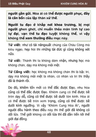 15 Điều Phật Quy KHIÊM CUNG HÒA ÁI
48
người gần gũi. Hòa ái có thể được người phục, đây
là căn bổn của lập thân xử thế.
Người tu đạo ở khắp nơi khoa trương, bị mọi
người ghen ghét, chỉ muốn thỏa mãn tính tự cao
tự đại, vạn thế tu đạo tuyệt không thể, vì vậy
không thể xem thường điều mục này.
Tử viết: như có tài năngxuất chúng của Châu Công mà
kiêu ngạo, hẹp hòi thì những tài đức gì cũng không xét
nữa.
Tử viết: Thánh thì ta không dám nhận, nhưng học mà
không chán, dạy mà không mỏi mệt.
Tử Cống viết: học không mà không chán thì là bậc trí,
dạy mà không mỏi mệt là nhân, có nhân và trí thì thầy
đã là thánh rồi.
Do đó, khiêm tốn mới có thể đắc được Đạo, nhu hòa
cũng có thể đắc được Đạo. Khiêm cung có thể được bề
trên dạy dỗ, cũng có thể được bề dưới tôn kính. Hòa ái
có thể được bề trên xem trọng, cũng có thể được bề
dưới kính ngưỡng. Vì vậy “Khiêm Cung Hòa Ái”, người
người đều hành theo điều này thì thế giới đã không có
dối lừa. Thế giới không có dối lừa thì đã dần tiến tới thế
giới đại đồng.
 