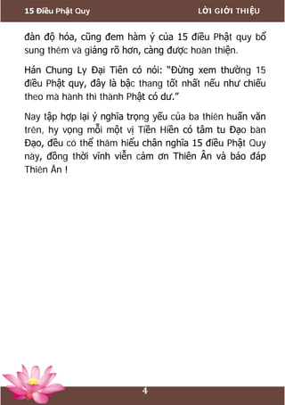 15 Điều Phật Quy LỜI GIỚI THIỆU
4
đàn độ hóa, cũng đem hàm ý của 15 điều Phật quy bổ
sung thêm và giảng rõ hơn, càng được hoàn thiện.
Hán Chung Ly Đại Tiên có nói: “Đừng xem thường 15
điều Phật quy, đây là bậc thang tốt nhất nếu như chiếu
theo mà hành thì thành Phật có dư.”
Nay tập hợp lại ý nghĩa trọng yếu của ba thiên huấn văn
trên, hy vọng mỗi một vị Tiền Hiền có tâm tu Đạo bàn
Đạo, đều có thể thâm hiểu chân nghĩa 15 điều Phật Quy
này, đồng thời vĩnh viễn cảm ơn Thiên Ân và báo đáp
Thiên Ân !
 