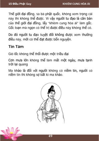 15 Điều Phật Quy KHIÊM CUNG HÒA ÁI
49
Thế giới đại đồng, sa bà phật quốc, không xem trọng cái
này thì không thể được. Vì vậy người tu đạo là căn bản
của thế giới đại đồng, lấy “khiêm cung hòa ái” làm gốc.
Gốc loạn mà ngọn có thể trị được điều này không thể có.
Do đó người tu đạo tuyệt đối không được xem thường
điều này, mới có thể đạt được bổn nguyện.
Tín Tâm
Gió lốc không thể thổi được một triều đại
Cơn mưa lớn không thể làm mất một ngày, mưa tạnh
trời lại quang
Ma khảo là đối với người không có niềm tin, người có
niềm tin thì không sợ bất kì ma khảo.
 