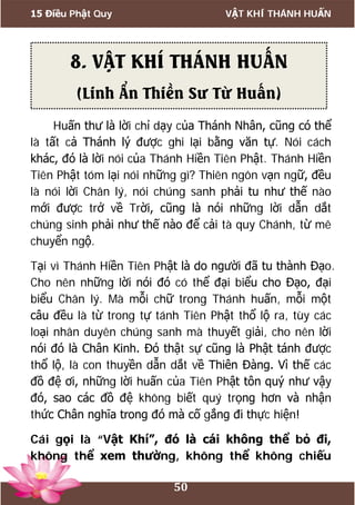 15 Điều Phật Quy VẬT KHÍ THÁNH HUẤN
50
Huấn thư là lời chỉ dạy của Thánh Nhân, cũng có thể
là tất cả Thánh lý được ghi lại bằng văn tự. Nói cách
khác, đó là lời nói của Thánh Hiền Tiên Phật. Thánh Hiền
Tiên Phật tóm lại nói những gì? Thiên ngôn vạn ngữ, đều
là nói lời Chân lý, nói chúng sanh phải tu như thế nào
mới được trở về Trời, cũng là nói những lời dẫn dắt
chúng sinh phải như thế nào để cải tà quy Chánh, từ mê
chuyển ngộ.
Tại vì Thánh Hiền Tiên Phật là do người đã tu thành Đạo.
Cho nên những lời nói đó có thể đại biểu cho Đạo, đại
biểu Chân lý. Mà mỗi chữ trong Thánh huấn, mỗi một
câu đều là từ trong tự tánh Tiên Phật thổ lộ ra, tùy các
loại nhân duyên chúng sanh mà thuyết giải, cho nên lời
nói đó là Chân Kinh. Đó thật sự cũng là Phật tánh được
thổ lộ, là con thuyền dẫn dắt về Thiên Đàng. Vì thế các
đồ đệ ơi, những lời huấn của Tiên Phật tôn quý như vậy
đó, sao các đồ đệ không biết quý trọng hơn và nhận
thức Chân nghĩa trong đó mà cố gắng đi thực hiện!
Cái gọi là “Vật Khí”, đó là cái không thể bỏ đi,
không thể xem thường, không thể không chiếu
8. VẬT KHÍ THÁNH HUẤN
(Linh Ẩn Thiền Sư Từ Huấn)
 