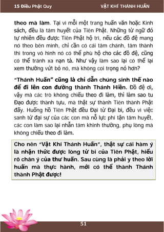 15 Điều Phật Quy VẬT KHÍ THÁNH HUẤN
51
theo mà làm. Tại vì mỗi một trang huấn văn hoặc Kinh
sách, đều là tâm huyết của Tiên Phật. Những từ ngữ đó
tự nhiên đều được Tiên Phật hộ trì, nếu các đồ đệ mang
nó theo bên mình, chỉ cần có cái tâm chánh, tâm thành
thì trong vô hình nó có thể phù hộ cho các đồ đệ, cũng
có thể tránh xa nạn tà. Như vậy làm sao lại có thể lại
xem thường vứt bỏ nó, mà không coi trọng nó hơn?
“Thánh Huấn” cũng là chỉ dẫn chúng sinh thế nào
để đi lên con đường thành Thánh Hiền. Đồ đệ ơi,
vậy mà các trò không chiếu theo đi làm, thì làm sao tu
Đạo được thành tựu, mà thật sự thành Tiên thành Phật
đấy. Huống hồ Tiên Phật đều Đại từ Đại bi, đều vì việc
sanh tử đại sự của các con mà nỗ lực phí tận tâm huyết,
các con làm sao lại nhẫn tâm khinh thường, phụ lòng mà
không chiếu theo đi làm.
Cho nên “Vật Khí Thánh Huấn”, thật sự cái hàm ý
là nhận thức được lòng từ bi của Tiên Phật, hiểu
rõ chân ý của thư huấn. Sau cùng là phải y theo lời
huấn mà thực hành, mới có thể thành Thánh
thành Phật được!
 