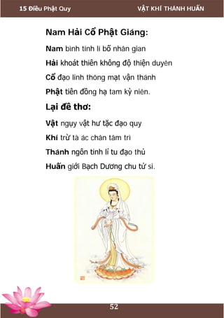 15 Điều Phật Quy VẬT KHÍ THÁNH HUẤN
52
Nam Hải Cổ Phật Giáng:
Nam bình tính lí bố nhân gian
Hải khoát thiên không độ thiện duyên
Cổ đạo linh thông mạt vận thánh
Phật tiên đồng hạ tam kỳ niên.
Lại đề thơ:
Vật ngụy vật hư tặc đạo quy
Khí trừ tà ác chân tâm trì
Thánh ngôn tinh lí tu đạo thủ
Huấn giới Bạch Dương chu tử si.
 