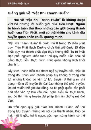 15 Điều Phật Quy VẬT KHÍ THÁNH HUẤN
53
Giảng giải về “Vật Khí Thánh Huấn”
Nói về “Vật Khí Thánh Huấn” là không được
vứt bỏ những lời huấn giới của Tiên Phật. Người
tu hành tuân thủ theo những cáo giới trong thánh
huấn của Tiên Phật, mới có thể khiến cho tánh địa
huyền quan phản chiếu quang minh.
“Vật Khí Thánh Huấn” là bước thứ 8 trong 15 điều phật
quy. Tiên Phật Bạch Dương chưa thể giữ được 15 điều
Phật quy mà thành phật đạo thực không thể. Tu trì Phật
Đạo phải nghiêm khắc tuân thủ quy huấn. Cần phải cố
gắng thực tiễn, thực hành nhất quán không lệch khỏi
chánh lí.
Lấy sách thánh hiền mà tham ngộ sự huyền diệu thật sự
trong đó. Chân kinh chánh pháp tuy không ở trong văn
tự, nhưng không có văn tự lưu truyền ở thế gian, chỉ
dùng miệng để truyền thì đại đạo không thể phổ truyền.
Do đó muốn thế giới đại đồng, sa bà phật quốc, cần phải
nhờ vào văn tự làm cầu nối, nghe hiểu rồi thực hành,
sau đó thì miệng truyền đại pháp tâm ấn chứng mà đạt
đạo.
Ơn trên định quy giới “Vật Khí Thánh Huấn”, để tôn
trọng lưu truyền những lời nói của thánh nhân. Đạo có
hai, một là gốc, hai là ngọn, gốc ngọn cùng hành, có thể
 