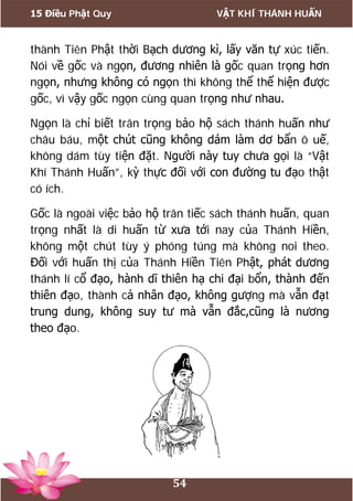 15 Điều Phật Quy VẬT KHÍ THÁNH HUẤN
54
thành Tiên Phật thời Bạch dương kì, lấy văn tự xúc tiến.
Nói về gốc và ngọn, đương nhiên là gốc quan trọng hơn
ngọn, nhưng không có ngọn thì không thể thể hiện được
gốc, vì vậy gốc ngọn cùng quan trọng như nhau.
Ngọn là chỉ biết trân trọng bảo hộ sách thánh huấn như
châu báu, một chút cũng không dám làm dơ bẩn ô uế,
không dám tùy tiện đặt. Người này tuy chưa gọi là “Vật
Khí Thánh Huấn”, kỳ thực đối với con đường tu đạo thật
có ích.
Gốc là ngoài việc bảo hộ trân tiếc sách thánh huấn, quan
trọng nhất là di huấn từ xưa tới nay của Thánh Hiền,
không một chút tùy ý phóng túng mà không noi theo.
Đối với huấn thị của Thánh Hiền Tiên Phật, phát dương
thánh lí cổ đạo, hành dĩ thiên hạ chi đại bổn, thành đến
thiên đạo, thành cả nhân đạo, không gượng mà vẫn đạt
trung dung, không suy tư mà vẫn đắc,cũng là nương
theo đạo.
 