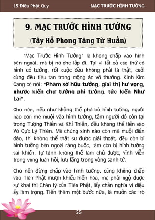 15 Điều Phật Quy MẠC TRƯỚC HÌNH TƯỚNG
55
“Mạc Trước Hình Tướng” là không chấp vào hình
bên ngoài, mà bị nó che lấp đi. Tại vì tất cả các thứ có
hình có tướng, rốt cuộc đều không phải là thật, cuối
cùng đều tiêu tan trong mộng ảo vô thường. Kinh Kim
Cang có nói: “Phàm sở hữu tướng, giai thị hư vọng,
nhược kiến chư tướng phi tướng, tức kiến Như
Lai”.
Cho nên, nếu như không thể phá bỏ hình tướng, người
nào còn mê muội vào hình tướng, tâm người đó còn tại
trong Tượng Thiên và Khí Thiên, đều không thể tiến vào
Vô Cực Lý Thiên. Mà chúng sinh nào còn mê muội điên
đảo, thì không thể thật sự được giải thoát, đều còn bị
hình tướng bên ngoài ràng buộc, tâm còn bị hình tướng
sai khiến, tự tánh không thể làm chủ được, vĩnh viễn
trong vòng luân hồi, lưu lãng trong vòng sanh tử.
Cho nên đừng chấp vào hình tướng, cũng không chấp
vào Tiên Phật mượn khiếu hiển hóa, mà phải ngộ được
sự khai thị Chân lý của Tiên Phật, lấy chân nghĩa vi diệu
ấy làm trọng. Tiến thêm một bước nữa, là muốn các trò
9. MẠC TRƯỚC HÌNH TƯỚNG
(Tây Hồ Phong Tăng Từ Huấn)
 