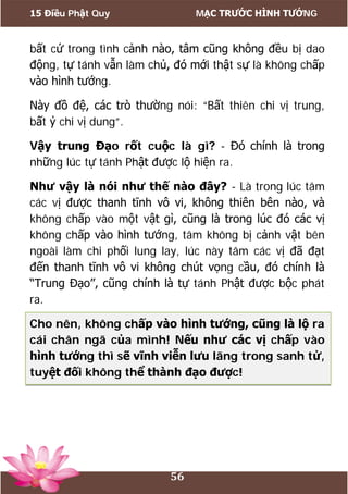 15 Điều Phật Quy MẠC TRƯỚC HÌNH TƯỚNG
56
bất cứ trong tình cảnh nào, tâm cũng không đều bị dao
động, tự tánh vẫn làm chủ, đó mới thật sự là không chấp
vào hình tướng.
Này đồ đệ, các trò thường nói: “Bất thiên chi vị trung,
bất ỷ chi vị dung”.
Vậy trung Đạo rốt cuộc là gì? - Đó chính là trong
những lúc tự tánh Phật được lộ hiện ra.
Như vậy là nói như thế nào đây? - Là trong lúc tâm
các vị được thanh tĩnh vô vi, không thiên bên nào, và
không chấp vào một vật gì, cũng là trong lúc đó các vị
không chấp vào hình tướng, tâm không bị cảnh vật bên
ngoài làm chi phối lung lay, lúc này tâm các vị đã đạt
đến thanh tĩnh vô vi không chút vọng cầu, đó chính là
“Trung Đạo”, cũng chính là tự tánh Phật được bộc phát
ra.
Cho nên, không chấp vào hình tướng, cũng là lộ ra
cái chân ngã của mình! Nếu như các vị chấp vào
hình tướng thì sẽ vĩnh viễn lưu lãng trong sanh tử,
tuyệt đối không thể thành đạo được!
 