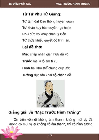 15 Điều Phật Quy MẠC TRƯỚC HÌNH TƯỚNG
57
Tử Tư Phu Tử Giáng:
Tử tâm đạt Đạo thông huyền quan
Tư khảo huy hào quyền tục hoàn
Phu đức vô khuy chân lý kiến
Tử thừa khiếu quyết độ linh tàn.
Lại đề thơ:
Mạc chấp nhân gian hữu dữ vô
Trước mê kì lộ âm ti xu
Hình hài khu thể chung quy ước
Tướng dục tảo khai bộ chánh đồ.
Giảng giải về “Mạc Trước Hình Tướng”
Ơn trên vốn dĩ không âm thanh, không mùi vị, đã
không có mùi vị lại không có âm thanh, thì có hình tướng
 