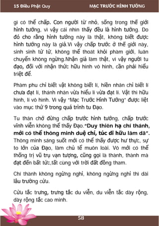 15 Điều Phật Quy MẠC TRƯỚC HÌNH TƯỚNG
58
gì có thể chấp. Con người từ nhỏ, sống trong thế giới
hình tướng, vì vậy cái nhìn thấy đều là hình tướng. Do
đó cho rằng hình tướng này là thật, không biết được
hình tướng này là giả.Vì vậy chấp trước ở thế giới này,
sinh sinh tử tử, không thể thoát khỏi phàm giới, luân
chuyển không ngừng.Nhận giả làm thật, vì vậy người tu
đạo, đối với nhận thức hữu hình vô hình, cần phải hiểu
triệt để.
Phàm phu chỉ biết vật không biết lí, hiền nhân chỉ biết lí
chưa đạt lí, thánh nhân vừa hiểu lí vừa đạt lí. Vật thì hữu
hình, lí vô hình. Vì vậy “Mạc Trước Hình Tướng” được liệt
vào mục thứ 9 trong quá trình tu Đạo.
Tu thân chớ đừng chấp trước hình tướng, chấp trước
vĩnh viễn không thể thấy Đạo.“Duy thiên hạ chí thánh,
mới có thể thông minh duệ chí, túc dĩ hữu lâm dã”.
Thông minh sáng suốt mới có thể thấy được hư thực, sự
to lớn của Đạo, làm chủ tể muôn loài. Vô mới có thể
thống trị vũ trụ vạn tượng, cũng gọi là thành, thành mà
đạt đến bất tức,tất cùng với trời đất đồng tham.
Chí thành không ngừng nghỉ, không ngừng nghỉ thì dài
lâu trường cửu.
Cửu tắc trưng, trưng tắc du viễn, du viễn tắc dày rộng,
dày rộng tắc cao minh.
 