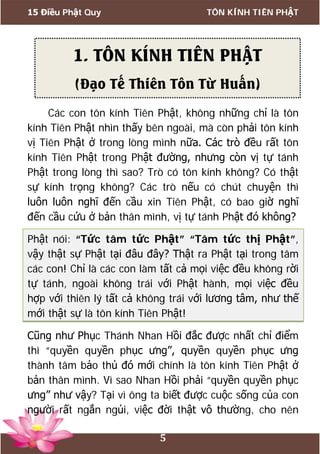 15 Điều Phật Quy TÔN KÍNH TIÊN PHẬT
5
Các con tôn kính Tiên Phật, không những chỉ là tôn
kính Tiên Phật nhìn thấy bên ngoài, mà còn phải tôn kính
vị Tiên Phật ở trong lòng mình nữa. Các trò đều rất tôn
kính Tiên Phật trong Phật đường, nhưng còn vị tự tánh
Phật trong lòng thì sao? Trò có tôn kính không? Có thật
sự kính trọng không? Các trò nếu có chút chuyện thì
luôn luôn nghĩ đến cầu xin Tiên Phật, có bao giờ nghĩ
đến cầu cứu ở bản thân mình, vị tự tánh Phật đó không?
Phật nói: “Tức tâm tức Phật” “Tâm tức thị Phật”,
vậy thật sự Phật tại đâu đây? Thật ra Phật tại trong tâm
các con! Chỉ là các con làm tất cả mọi việc đều không rời
tự tánh, ngoài không trái với Phật hành, mọi việc đều
hợp với thiên lý tất cả không trái với lương tâm, như thế
mới thật sự là tôn kính Tiên Phật!
Cũng như Phục Thánh Nhan Hồi đắc được nhất chỉ điểm
thì “quyền quyền phục ưng”, quyền quyền phục ưng
thành tâm bảo thủ đó mới chính là tôn kính Tiên Phật ở
bản thân mình. Vì sao Nhan Hồi phải “quyền quyền phục
ưng” như vậy? Tại vì ông ta biết được cuộc sống của con
người rất ngắn ngủi, việc đời thật vô thường, cho nên
1. TÔN KÍNH TIÊN PHẬT
(Đạo Tế Thiên Tôn Từ Huấn)
 