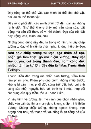 15 Điều Phật Quy MẠC TRƯỚC HÌNH TƯỚNG
59
Dày rộng có thể chở vật, cao minh có thể che chở vật,
dài lâu có thể thành vật.
Dày rộng phối đất, cao minh phối trời đất, dài lâu không
ranh giới. Như thế không thấy mà vẫn sáng sủa, bất
động mà vẫn đổi thay, vô vi nhi thành. Đạo của trời đất
dày, rộng, cao, minh, du, cửu.
Những công dụng này đều là trong vô hình, vì vậy chấp
tướng tu đạo vĩnh viễn là phàm phu, không thể thấy Đạo.
Nếu như chấp tướng tu Đạo, tọa thiền đả tọa,
nhận giả làm thật, gõ mõ niệm xướng, thấy vật
tùy duyên, coi trọng thành đạo, nghĩ công đức
nhiều, tâm tự tư lớn, đây đều là “Mạc Trước Hình
Tướng”.
Thánh Hiền đảo trang mê chấp hình tướng, trầm luân
làm phàm phu. Phàm phu gặp cảnh không chấp trước,
không bị cảnh mê, phối đức cùng trời đất, hợp với ánh
sáng của nhật nguyệt, hợp với trình tự 4 mùa, hợp với
cát hung của quý thần, tắc là Thánh Hiền.
Vì vậy hình và tướng, tất mê cảnh của chốn nhân gian,
chấp vào cái này thì là nhân gian, không chấp thì là thiên
đường. Không chấp tướng, không ngoan không, vạn
tượng như như, vô thanh vô xú, cũng là sự nâng đỡ của
ơn trên.
 