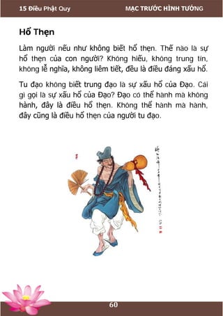 15 Điều Phật Quy MẠC TRƯỚC HÌNH TƯỚNG
60
Hổ Thẹn
Làm người nếu như không biết hổ thẹn. Thế nào là sự
hổ thẹn của con người? Không hiếu, không trung tín,
không lễ nghĩa, không liêm tiết, đều là điều đáng xấu hổ.
Tu đạo không biết trung đạo là sự xấu hổ của Đạo. Cái
gì gọi là sự xấu hổ của Đạo? Đạo có thể hành mà không
hành, đây là điều hổ thẹn. Không thể hành mà hành,
đây cũng là điều hổ thẹn của người tu đạo.
 