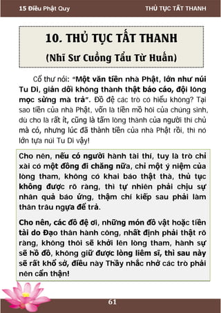 15 Điều Phật Quy THỦ TỤC TẤT THANH
61
Cổ thư nói: “Một văn tiền nhà Phật, lớn như núi
Tu Di, giản dối không thành thật báo cáo, đội lông
mọc sừng mà trả”. Đồ đệ các trò có hiểu không? Tại
sao tiền của nhà Phật, vốn là tiền mồ hôi của chúng sinh,
dù cho là rất ít, cũng là tấm lòng thành của người thí chủ
mà có, nhưng lúc đã thành tiền của nhà Phật rồi, thì nó
lớn tựa núi Tu Di vậy!
Cho nên, nếu có người hành tài thí, tuy là trò chỉ
xài có một đồng đi chăng nữa, chỉ một ý niệm của
lòng tham, không có khai báo thật thà, thủ tục
không được rõ ràng, thì tự nhiên phải chịu sự
nhân quả báo ứng, thậm chí kiếp sau phải làm
thân trâu ngựa để trả.
Cho nên, các đồ đệ ơi, những món đồ vật hoặc tiền
tài do Đạo thân hành công, nhất định phải thật rõ
ràng, không thôi sẽ khởi lên lòng tham, hành sự
sẽ hồ đồ, không giữ được lòng liêm sĩ, thì sau này
sẽ rất khổ sở, điều này Thầy nhắc nhở các trò phải
nên cẩn thận!
10. THỦ TỤC TẤT THANH
(Nhĩ Sư Cuồng Tẩu Từ Huấn)
 