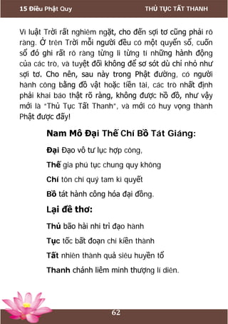 15 Điều Phật Quy THỦ TỤC TẤT THANH
62
Vì luật Trời rất nghiêm ngặt, cho đến sợi tơ cũng phải rõ
ràng. Ở trên Trời mỗi người đều có một quyển sổ, cuốn
sổ đó ghi rất rõ ràng từng li từng tí những hành động
của các trò, và tuyệt đối không để sơ sót dù chỉ nhỏ như
sợi tơ. Cho nên, sau này trong Phật đường, có người
hành công bằng đồ vật hoặc tiền tài, các trò nhất định
phải khai báo thật rõ ràng, không được hồ đồ, như vậy
mới là “Thủ Tục Tất Thanh”, và mới có huy vọng thành
Phật được đấy!
Nam Mô Đại Thế Chí Bồ Tát Giáng:
Đại Đạo vô tư lục hợp công,
Thế gia phú tục chung quy không
Chí tôn chí quý tam kì quyết
Bồ tát hành công hóa đại đồng.
Lại đề thơ:
Thủ bão hài nhi trì đạo hành
Tục tốc bất đoạn chí kiền thành
Tất nhiên thành quả siêu huyền tổ
Thanh chánh liêm minh thượng lí diên.
 