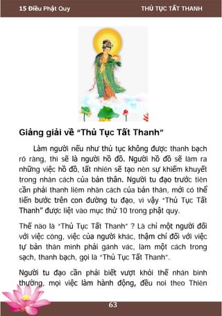 15 Điều Phật Quy THỦ TỤC TẤT THANH
63
Giảng giải về “Thủ Tục Tất Thanh”
Làm người nếu như thủ tục không được thanh bạch
rõ ràng, thì sẽ là người hồ đồ. Người hồ đồ sẽ làm ra
những việc hồ đồ, tất nhiên sẽ tạo nên sự khiếm khuyết
trong nhân cách của bản thân. Người tu đạo trước tiên
cần phải thanh liêm nhân cách của bản thân, mới có thể
tiến bước trên con đường tu đạo, vì vậy “Thủ Tục Tất
Thanh” được liệt vào mục thứ 10 trong phật quy.
Thế nào là “Thủ Tục Tất Thanh” ? Là chỉ một người đối
với việc công, việc của người khác, thậm chí đối với việc
tự bản thân mình phải gánh vác, làm một cách trong
sạch, thanh bạch, gọi là “Thủ Tục Tất Thanh”.
Người tu đạo cần phải biết vượt khỏi thế nhân bình
thường, mọi việc làm hành động, đều noi theo Thiên
 