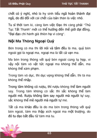 15 Điều Phật Quy THỦ TỤC TẤT THANH
65
chết có ý nghĩ, nhỏ là hy sinh tiểu ngã hoàn thành đại
ngã, do đó đối với cái chết của bản thân là việc nhỏ.
Tu sĩ thời tam kì, càng làm việc Đạo thì càng phải “Thủ
Tục Tất Thanh” mới có thể hướng đến thế giới đại đồng,
“Đại đạo chi hành giã thiên hạ vi công”.
Nội Ma Thông Ngoại Quỷ
Bên trong có ma thì lời nói và tâm đều là ma, quỷ bên
ngoài gọi là ngoại ma, ngoại ma là tất cả vạn ma.
Ma bên trong thông với quỷ bên ngoài cùng tụ họp, vì
vậy nội tâm vô vật tức ngoại ma không thể dẫn, ma
không thể xâm phạm.
Trong tâm vô dục, thì dục vọng không thể dẫn, thì tà ma
không thể nhập.
Trong tâm không có rượu, thì rượu không thể làm người
say. Trong tâm không có sắc thì sắc không thể làm
người mê. Rượu không làm say người mà người tự say,
sắc không thể mê người mà người tự mê.
Tất cả ma khảo đều là do ma bên trong thông với quỷ
bên ngoài, tâm ma thập xích ngoài ma một trượng, do
đó tu đạo bắt đầu từ tâm mà tu.
 