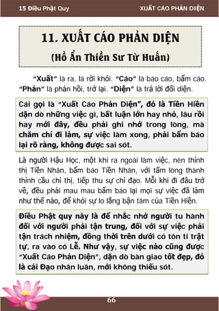 15 Điều Phật Quy XUẤT CÁO PHẢN DIỆN
66
“Xuất” là ra, là rời khỏi. “Cáo” là báo cáo, bẩm cáo.
“Phản” là phản hồi, trở lại. “Diện” là trả lời đối diện.
Cái gọi là “Xuất Cáo Phản Diện”, đó là Tiền Hiền
dặn dò những việc gì, bất luận lớn hay nhỏ, lâu rồi
hay mới đây, đều phải ghi nhớ trong lòng, mà
chăm chỉ đi làm, sự việc làm xong, phải bẩm báo
lại rõ ràng, không được sai sót.
Là người Hậu Học, một khi ra ngoài làm việc, nên thỉnh
thị Tiền Nhân, bẩm báo Tiền Nhân, với tấm lòng thành
thỉnh cầu chỉ thị, tiếp thu sự chỉ đạo. Mỗi khi đi đâu trở
về, đều phải mau mau bẩm báo lại mọi sự việc đã làm
như thế nào, để khỏi sự lo lắng bận tâm của Tiền Hiền.
Điều Phật quy này là để nhắc nhở người tu hành
đối với người phải tận trung, đối với sự việc phải
tận trách nhiệm, đồng thời trên dưới có tôn ti trật
tự, ra vào có Lễ. Như vậy, sự việc nào cũng được
“Xuất Cáo Phản Diện”, dặn dò bàn giao tốt đẹp, đó
là cái Đạo nhân luân, mới không thiếu sót.
11. XUẤT CÁO PHẢN DIỆN
(Hồ Ẩn Thiền Sư Từ Huấn)
 