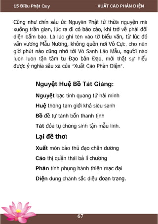 15 Điều Phật Quy XUẤT CÁO PHẢN DIỆN
67
Cũng như chín sáu ức Nguyên Phật tử thừa nguyện mà
xuống trần gian, lúc ra đi có báo cáo, khi trở về phải đối
diện bẩm báo. Là lúc ghi tên vào tờ biểu văn, từ lúc đó
vấn vương Mẫu Nương, không quên nơi Vô Cực, cho nên
giờ phút nào cũng nhớ tới Vô Sanh Lão Mẫu, người nào
luôn luôn tận tâm tu Đạo bàn Đạo, mới thật sự hiểu
được ý nghĩa sâu xa của “Xuất Cáo Phản Diện”.
Nguyệt Huệ Bồ Tát Giáng:
Nguyệt bạc tinh quang tứ hải minh
Huệ thông tam giới khả siêu sanh
Bồ đề tự tánh bổn thanh tịnh
Tát đỏa tụ chúng sinh tận mẫu linh.
Lại đề thơ:
Xuất môn bảo thủ đạo chân dương
Cáo thị quần thái bả lí chương
Phản tỉnh phụng hành thiện mạc đại
Diện dung chánh sắc diệu đoan trang.
 