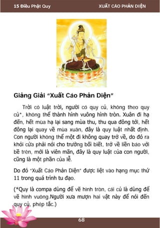 15 Điều Phật Quy XUẤT CÁO PHẢN DIỆN
68
Giảng Giải “Xuất Cáo Phản Diện”
Trời có luật trời, người có quy củ, không theo quy
củ*, không thể thành hình vuông hình tròn. Xuân đi hạ
đến, hết mùa hạ lại sang mùa thu, thu qua đông tới, hết
đông lại quay về mùa xuân, đây là quy luật nhất định.
Con người không thể một đi không quay trở về, do đó ra
khỏi cửa phải nói cho trưởng bối biết, trở về liền báo với
bề trên, mới là viên mãn, đây là quy luật của con người,
cũng là một phần của lễ.
Do đó “Xuất Cáo Phản Diện” được liệt vào hạng mục thứ
11 trong quá trình tu đạo.
(*Quy là compa dùng để vẽ hình tròn, cái củ là dùng để
vẽ hình vuông.Người xưa mượn hai vật này để nói đến
quy củ, phép tắc.)
 