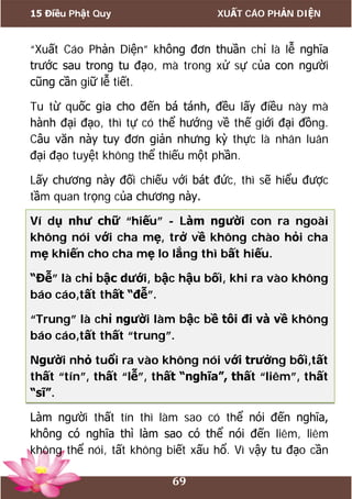 15 Điều Phật Quy XUẤT CÁO PHẢN DIỆN
69
“Xuất Cáo Phản Diện” không đơn thuần chỉ là lễ nghĩa
trước sau trong tu đạo, mà trong xử sự của con người
cũng cần giữ lễ tiết.
Tu từ quốc gia cho đến bá tánh, đều lấy điều này mà
hành đại đạo, thì tự có thể hướng về thế giới đại đồng.
Câu văn này tuy đơn giản nhưng kỳ thực là nhân luân
đại đạo tuyệt không thể thiếu một phần.
Lấy chương này đối chiếu với bát đức, thì sẽ hiểu được
tầm quan trọng của chương này.
Ví dụ như chữ “hiếu” - Làm người con ra ngoài
không nói với cha mẹ, trở về không chào hỏi cha
mẹ khiến cho cha mẹ lo lắng thì bất hiếu.
“Đễ” là chỉ bậc dưới, bậc hậu bối, khi ra vào không
báo cáo,tất thất “đễ”.
“Trung” là chỉ người làm bậc bề tôi đi và về không
báo cáo,tất thất “trung”.
Người nhỏ tuổi ra vào không nói với trưởng bối,tất
thất “tín”, thất “lễ”, thất “nghĩa”, thất “liêm”, thất
“sĩ”.
Làm người thất tín thì làm sao có thể nói đến nghĩa,
không có nghĩa thì làm sao có thể nói đến liêm, liêm
không thể nói, tất không biết xấu hổ. Vì vậy tu đạo cần
 