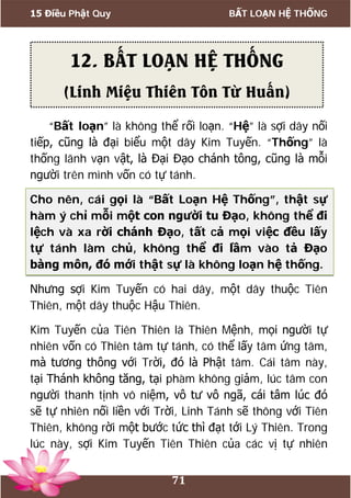 15 Điều Phật Quy BẤT LOẠN HỆ THỐNG
71
“Bất loạn” là không thể rối loạn. “Hệ” là sợi dây nối
tiếp, cũng là đại biểu một dây Kim Tuyến. “Thống” là
thống lãnh vạn vật, là Đại Đạo chánh tông, cũng là mỗi
người trên mình vốn có tự tánh.
Cho nên, cái gọi là “Bất Loạn Hệ Thống”, thật sự
hàm ý chỉ mỗi một con người tu Đạo, không thể đi
lệch và xa rời chánh Đạo, tất cả mọi việc đều lấy
tự tánh làm chủ, không thể đi lầm vào tả Đạo
bàng môn, đó mới thật sự là không loạn hệ thống.
Nhưng sợi Kim Tuyến có hai dây, một dây thuộc Tiên
Thiên, một dây thuộc Hậu Thiên.
Kim Tuyến của Tiên Thiên là Thiên Mệnh, mọi người tự
nhiên vốn có Thiên tâm tự tánh, có thể lấy tâm ứng tâm,
mà tương thông với Trời, đó là Phật tâm. Cái tâm này,
tại Thánh không tăng, tại phàm không giảm, lúc tâm con
người thanh tịnh vô niệm, vô tư vô ngã, cái tâm lúc đó
sẽ tự nhiên nối liền với Trời, Linh Tánh sẽ thông với Tiên
Thiên, không rời một bước tức thì đạt tới Lý Thiên. Trong
lúc này, sợi Kim Tuyến Tiên Thiên của các vị tự nhiên
12. BẤT LOẠN HỆ THỐNG
(Linh Miệu Thiên Tôn Từ Huấn)
 