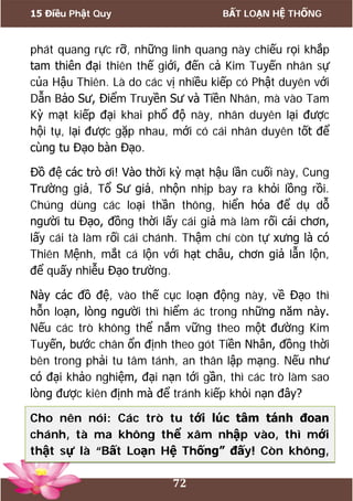 15 Điều Phật Quy BẤT LOẠN HỆ THỐNG
72
phát quang rực rỡ, những linh quang này chiếu rọi khắp
tam thiên đại thiên thế giới, đến cả Kim Tuyến nhân sự
của Hậu Thiên. Là do các vị nhiều kiếp có Phật duyên với
Dẫn Bảo Sư, Điểm Truyền Sư và Tiền Nhân, mà vào Tam
Kỳ mạt kiếp đại khai phổ độ này, nhân duyên lại được
hội tụ, lại được gặp nhau, mới có cái nhân duyên tốt để
cùng tu Đạo bàn Đạo.
Đồ đệ các trò ơi! Vào thời kỳ mạt hậu lần cuối này, Cung
Trường giả, Tổ Sư giả, nhộn nhịp bay ra khỏi lồng rồi.
Chúng dùng các loại thần thông, hiển hóa để dụ dỗ
người tu Đạo, đồng thời lấy cái giả mà làm rối cái chơn,
lấy cái tà làm rối cái chánh. Thậm chí còn tự xưng là có
Thiên Mệnh, mắt cá lộn với hạt châu, chơn giả lẫn lộn,
để quấy nhiễu Đạo trường.
Này các đồ đệ, vào thế cục loạn động này, về Đạo thì
hỗn loạn, lòng người thì hiểm ác trong những năm này.
Nếu các trò không thể nắm vững theo một đường Kim
Tuyến, bước chân ổn định theo gót Tiền Nhân, đồng thời
bên trong phải tu tâm tánh, an thân lập mạng. Nếu như
có đại khảo nghiệm, đại nạn tới gần, thì các trò làm sao
lòng được kiên định mà để tránh kiếp khỏi nạn đây?
Cho nên nói: Các trò tu tới lúc tâm tánh đoan
chánh, tà ma không thể xâm nhập vào, thì mới
thật sự là “Bất Loạn Hệ Thống” đấy! Còn không,
 