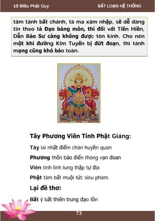 15 Điều Phật Quy BẤT LOẠN HỆ THỐNG
73
tâm tánh bất chánh, tà ma xâm nhập, sẽ dễ dàng
tin theo tả Đạo bàng môn, thì đối với Tiền Hiền,
Dẫn Bảo Sư càng không được tôn kính. Cho nên
một khi đường Kim Tuyến bị đứt đoạn, thì tánh
mạng cũng khó bảo toàn.
Tây Phương Viên Tính Phật Giáng:
Tây lai nhất điểm chân huyền quan
Phương thốn bảo điển thông vạn đoan
Viên tính linh lung thập tự địa
Phật tâm bất muội tức siêu phàm.
Lại đề thơ:
Bất ỷ bất thiên trung đạo tồn
 
