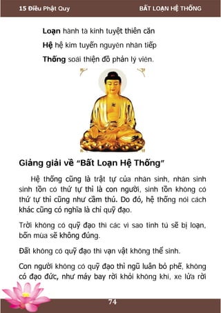 15 Điều Phật Quy BẤT LOẠN HỆ THỐNG
74
Loạn hành tà kinh tuyệt thiên căn
Hệ hệ kim tuyến nguyên nhân tiếp
Thống soái thiện đồ phản lý viên.
Giảng giải về “Bất Loạn Hệ Thống”
Hệ thống cũng là trật tự của nhân sinh, nhân sinh
sinh tồn có thứ tự thì là con người, sinh tồn không có
thứ tự thì cũng như cầm thú. Do đó, hệ thống nói cách
khác cũng có nghĩa là chỉ quỹ đạo.
Trời không có quỹ đạo thì các vì sao tinh tú sẽ bị loạn,
bốn mùa sẽ không đúng.
Đất không có quỹ đạo thì vạn vật không thể sinh.
Con người không có quỹ đạo thì ngũ luân bỏ phế, không
có đạo đức, như máy bay rời khỏi không khí, xe lửa rời
 