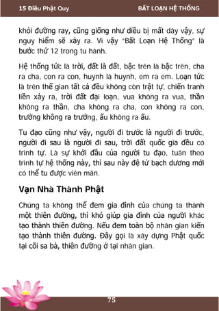 15 Điều Phật Quy BẤT LOẠN HỆ THỐNG
75
khỏi đường ray, cũng giống như diều bị mất dây vậy, sự
nguy hiểm sẽ xảy ra. Vì vậy “Bất Loạn Hệ Thống” là
bước thứ 12 trong tu hành.
Hệ thống tức là trời, đất là đất, bậc trên là bậc trên, cha
ra cha, con ra con, huynh là huynh, em ra em. Loạn tức
là trên thế gian tất cả đều không còn trật tự, chiến tranh
liền xảy ra, trời đất đại loạn, vua không ra vua, thần
không ra thần, cha không ra cha, con không ra con,
trưởng không ra trưởng, ấu không ra ấu.
Tu đạo cũng như vậy, người đi trước là người đi trước,
người đi sau là người đi sau, trời đất quốc gia đều có
trình tự. Là sự khởi đầu của người tu đạo, tuân theo
trình tự hệ thống này, thì sau này đệ tử bạch dương mới
có thể tu được viên mãn.
Vạn Nhà Thành Phật
Chúng ta không thể đem gia đình của chúng ta thành
một thiên đường, thì khó giúp gia đình của người khác
tạo thành thiên đường. Nếu đem toàn bộ nhân gian kiến
tạo thành thiên đường. Đây gọi là xây dựng Phật quốc
tại cõi sa bà, thiên đường ở tại nhân gian.
 