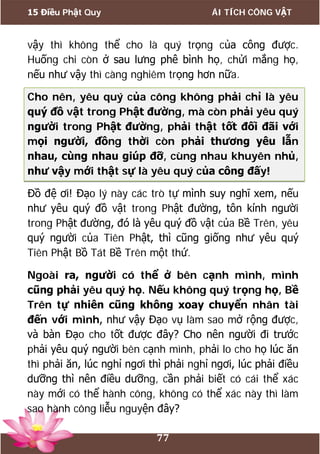 15 Điều Phật Quy ÁI TÍCH CÔNG VẬT
77
vậy thì không thể cho là quý trọng của công được.
Huống chi còn ở sau lưng phê bình họ, chửi mắng họ,
nếu như vậy thì càng nghiêm trọng hơn nữa.
Cho nên, yêu quý của công không phải chỉ là yêu
quý đồ vật trong Phật đường, mà còn phải yêu quý
người trong Phật đường, phải thật tốt đối đãi với
mọi người, đồng thời còn phải thương yêu lẫn
nhau, cùng nhau giúp đỡ, cùng nhau khuyên nhủ,
như vậy mới thật sự là yêu quý của công đấy!
Đồ đệ ơi! Đạo lý này các trò tự mình suy nghĩ xem, nếu
như yêu quý đồ vật trong Phật đường, tôn kính người
trong Phật đường, đó là yêu quý đồ vật của Bề Trên, yêu
quý người của Tiên Phật, thì cũng giống như yêu quý
Tiên Phật Bồ Tát Bề Trên một thứ.
Ngoài ra, người có thể ở bên cạnh mình, mình
cũng phải yêu quý họ. Nếu không quý trọng họ, Bề
Trên tự nhiên cũng không xoay chuyển nhân tài
đến với mình, như vậy Đạo vụ làm sao mở rộng được,
và bàn Đạo cho tốt được đây? Cho nên người đi trước
phải yêu quý người bên cạnh mình, phải lo cho họ lúc ăn
thì phải ăn, lúc nghỉ ngơi thì phải nghỉ ngơi, lúc phải điều
dưỡng thì nên điều dưỡng, cần phải biết có cái thể xác
này mới có thể hành công, không có thể xác này thì làm
sao hành công liễu nguyện đây?
 